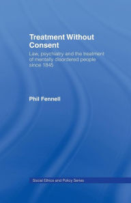 Title: Treatment Without Consent: Law, Psychiatry and the Treatment of Mentally Disordered People Since 1845 / Edition 1, Author: Phil Fennell