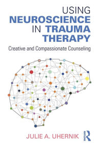 Title: Using Neuroscience in Trauma Therapy: Creative and Compassionate Counseling / Edition 1, Author: Julie A. Uhernik