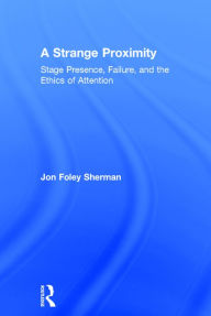 Title: A Strange Proximity: Stage Presence, Failure, and the Ethics of Attention / Edition 1, Author: Jon Foley Sherman