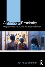 Title: A Strange Proximity: Stage Presence, Failure, and the Ethics of Attention, Author: Jon Foley Sherman