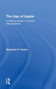 Title: The Age of Agade: Inventing Empire in Ancient Mesopotamia / Edition 1, Author: Benjamin R. Foster