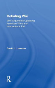 Title: Debating War: Why Arguments Opposing American Wars and Interventions Fail / Edition 1, Author: David Lorenzo