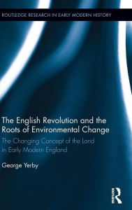 Title: The English Revolution and the Roots of Environmental Change: The Changing Concept of the Land in Early Modern England / Edition 1, Author: George Yerby