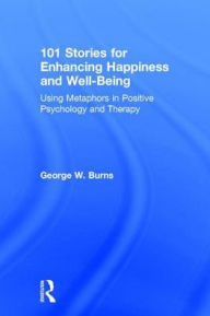 Title: 101 Stories for Enhancing Happiness and Well-Being: Using Metaphors in Positive Psychology and Therapy, Author: George W. Burns