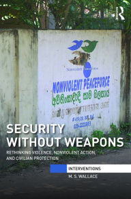 Title: Security Without Weapons: Rethinking violence, nonviolent action, and civilian protection / Edition 1, Author: M. S. Wallace