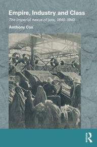 Title: Empire, Industry and Class: The Imperial Nexus of Jute, 1840-1940, Author: Anthony Cox