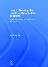 Title: How to Develop the Habits of Outstanding Teaching: A practical guide for secondary teachers / Edition 1, Author: Mark Harris