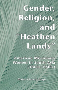 Title: Gender, Religion, and the Heathen Lands: American Missionary Women in South Asia, 1860s-1940s, Author: Maina Chawla Singh