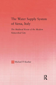 Title: The Water Supply System of Siena, Italy: The Medieval Roots of the Modern Networked City, Author: Michael P. Kucher