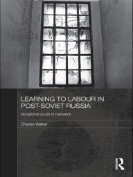 Title: Learning to Labour in Post-Soviet Russia: Vocational youth in transition, Author: Charles Walker