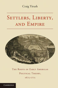 Title: Settlers, Liberty, and Empire: The Roots of Early American Political Theory, 1675-1775, Author: Craig Yirush