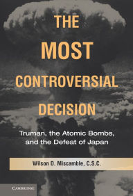 Title: The Most Controversial Decision: Truman, the Atomic Bombs, and the Defeat of Japan, Author: Wilson D. Miscamble C.S.C.