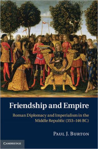 Title: Friendship and Empire: Roman Diplomacy and Imperialism in the Middle Republic (353-146 BC), Author: Paul J. Burton