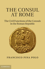 Title: The Consul at Rome: The Civil Functions of the Consuls in the Roman Republic, Author: Francisco Pina Polo