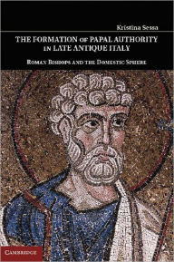 Title: The Formation of Papal Authority in Late Antique Italy: Roman Bishops and the Domestic Sphere, Author: Kristina Sessa