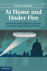 Title: At Home and under Fire: Air Raids and Culture in Britain from the Great War to the Blitz, Author: Susan R. Grayzel