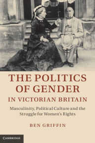 Title: The Politics of Gender in Victorian Britain: Masculinity, Political Culture and the Struggle for Women's Rights, Author: Ben Griffin