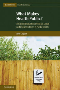 Title: What Makes Health Public?: A Critical Evaluation of Moral, Legal, and Political Claims in Public Health, Author: John Coggon