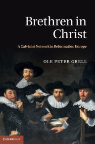 Title: Brethren in Christ: A Calvinist Network in Reformation Europe, Author: Ole Peter Grell