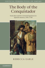 Title: The Body of the Conquistador: Food, Race and the Colonial Experience in Spanish America, 1492-1700, Author: Rebecca  Earle
