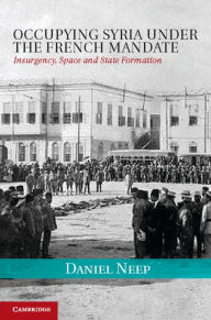 Title: Occupying Syria under the French Mandate: Insurgency, Space and State Formation, Author: Daniel Neep