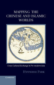 Title: Mapping the Chinese and Islamic Worlds: Cross-Cultural Exchange in Pre-Modern Asia, Author: Hyunhee Park