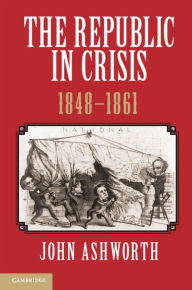 Title: The Republic in Crisis, 1848-1861, Author: John Ashworth