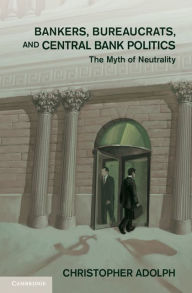 Title: Bankers, Bureaucrats, and Central Bank Politics: The Myth of Neutrality, Author: Christopher Adolph