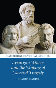 Title: Lycurgan Athens and the Making of Classical Tragedy, Author: Johanna Hanink