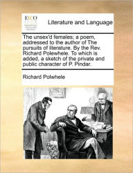 Title: The Unsex'd Females; A Poem, Addressed to the Author of the Pursuits of Literature. by the REV. Richard Polewhele. to Which Is Added, a Sketch of the Private and Public Character of P. Pindar., Author: Richard Polwhele