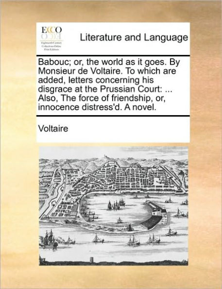 Babouc; Or, the World as It Goes. by Monsieur de Voltaire. to Which Are Added, Letters Concerning His Disgrace at Prussian Court: ... Also, Force of Friendship, Innocence Distress'd. a Novel.