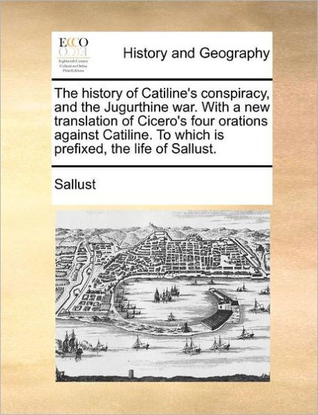 The History of Catiline's Conspiracy, and the Jugurthine War. with a New Translation of Cicero's Four Orations Against Catiline. to Which Is Prefixed