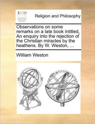 Title: Observations on Some Remarks on a Late Book Intitled, an Enquiry Into the Rejection of the Christian Miracles by the Heathens. by W. Weston, ..., Author: William Weston