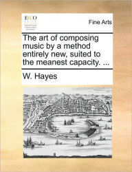 Title: The Art of Composing Music by a Method Entirely New, Suited to the Meanest Capacity. ..., Author: W Hayes