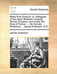 Title: News from Elysium: Or, Dialogues of the Dead. Between Leopold, Roman Emperor, and Lewis XIV. King of France. ... by the Late Reverend ... James Anderson. D.D., Author: James Anderson