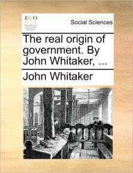 Title: The Real Origin of Government. by John Whitaker, ..., Author: John Whitaker
