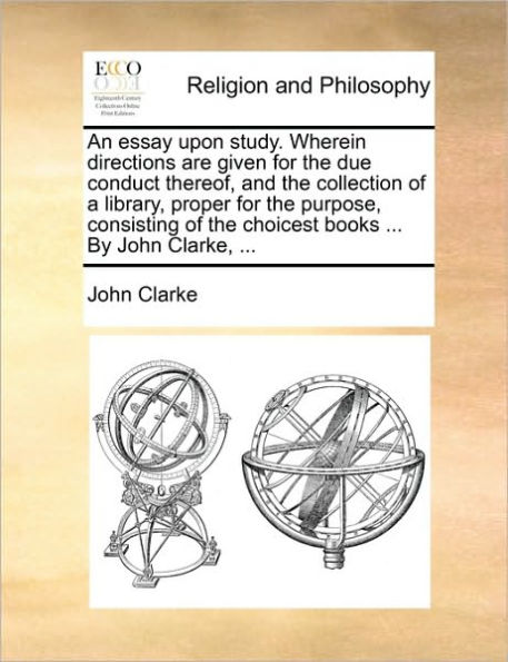 An Essay Upon Study. Wherein Directions Are Given for the Due Conduct Thereof, and Collection of a Library, Proper Purpose, Consisting Choicest Books ... by John Clarke,