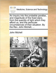 Title: An Inquiry Into the Probable Parallax, and Magnitude of the Fixed Stars, from the Quantity of Light Which They Afford Us, and the Particular Circumstances of Their Situation. by the REV. John Michell, ..., Author: John Michell