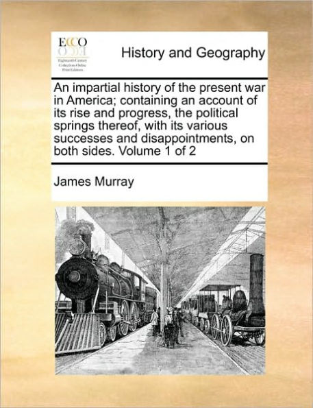 An impartial history of the present war in America; containing an account of its rise and progress, the political springs thereof, with its various successes and disappointments, on both sides. Volume 1 of 2