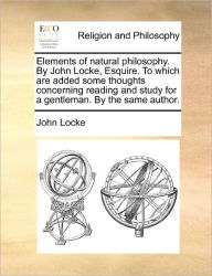Title: Elements of Natural Philosophy. by John Locke, Esquire. to Which Are Added Some Thoughts Concerning Reading and Study for a Gentleman. by the Same Author., Author: John Locke