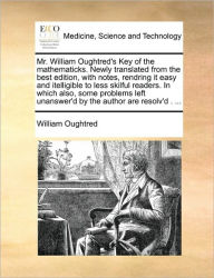 Title: Mr. William Oughtred's Key of the Mathematicks. Newly Translated from the Best Edition, with Notes, Rendring It Easy and Itelligible to Less Skilful Readers. in Which Also, Some Problems Left Unanswer'd by the Author Are Resolv'd . ..., Author: William Oughtred