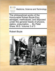 Title: The philosophical works of the Honourable Robert Boyle Esq; abridged, methodized, and disposed under the general heads of physics, statics, pneumatics, ... By Peter Shaw, M.D. Volume 3 of 3, Author: Robert Boyle