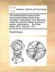 Title: The philosophical works of the Honourable Robert Boyle Esq; abridged, methodized, and disposed under the general heads of physics, statics, pneumatics, ... By Peter Shaw, M.D. Volume 1 of 3, Author: Robert Boyle