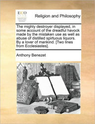 Title: The Mighty Destroyer Displayed, in Some Account of the Dreadful Havock Made by the Mistaken Use as Well as Abuse of Distilled Spirtuous Liquors. by a Lover of Mankind. [Two Lines from Ecclesiastes]., Author: Anthony Benezet