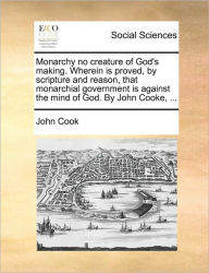 Title: Monarchy No Creature of God's Making. Wherein Is Proved, by Scripture and Reason, That Monarchial Government Is Against the Mind of God. by John Cooke, ..., Author: John Cook