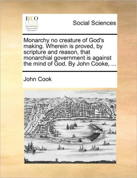 Monarchy No Creature of God's Making. Wherein Is Proved, by Scripture and Reason, That Monarchial Government Against the Mind God. John Cooke, ...