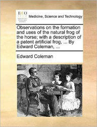 Title: Observations on the Formation and Uses of the Natural Frog of the Horse; With a Description of a Patent Artificial Frog, ... by Edward Coleman, ..., Author: Edward  Coleman