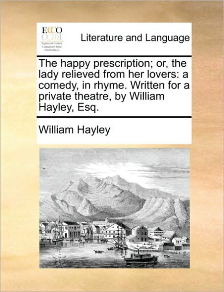 the Happy Prescription; Or, Lady Relieved from Her Lovers: a Comedy, Rhyme. Written for Private Theatre, by William Hayley, Esq.