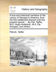 Title: A True and Historical Narrative of the Colony of Georgia in America, from the First Settlement Thereof Until This Present Period: ... by Pat. Tailfer, M.D. Hugh Anderson, M.A. Da. Douglas, and Others, ..., Author: Patrick Tailfer