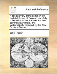 Title: A Concise View of the Common Law and Statute Law of England, Carefully Collected from the Statutes and Best Common Law Writers, and Systematically Digested, by the REV. Dr. John Trusler., Author: John Trusler